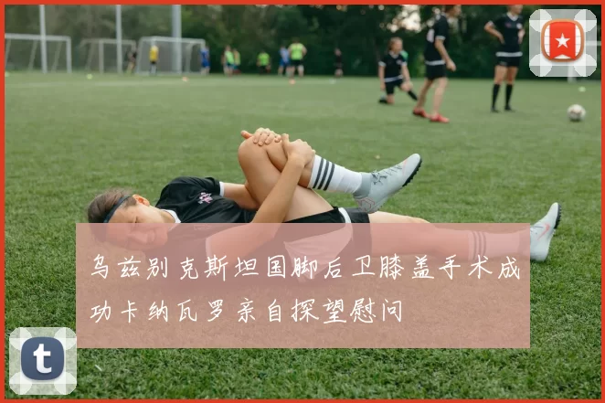 乌兹别克斯坦国脚后卫膝盖手术成功卡纳瓦罗亲自探望慰问