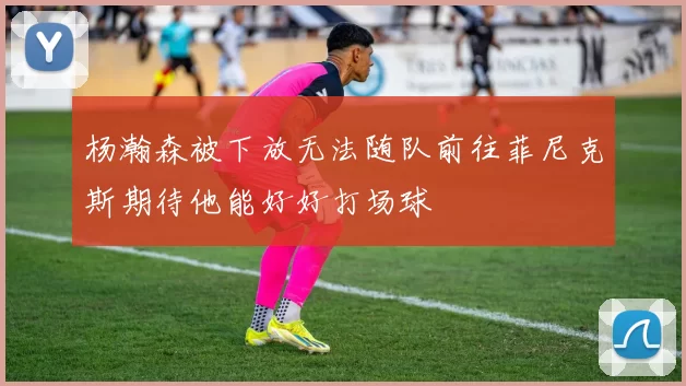 杨瀚森被下放无法随队前往菲尼克斯期待他能好好打场球