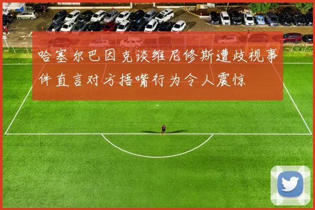 哈塞尔巴因克谈维尼修斯遭歧视事件直言对方捂嘴行为令人震惊
