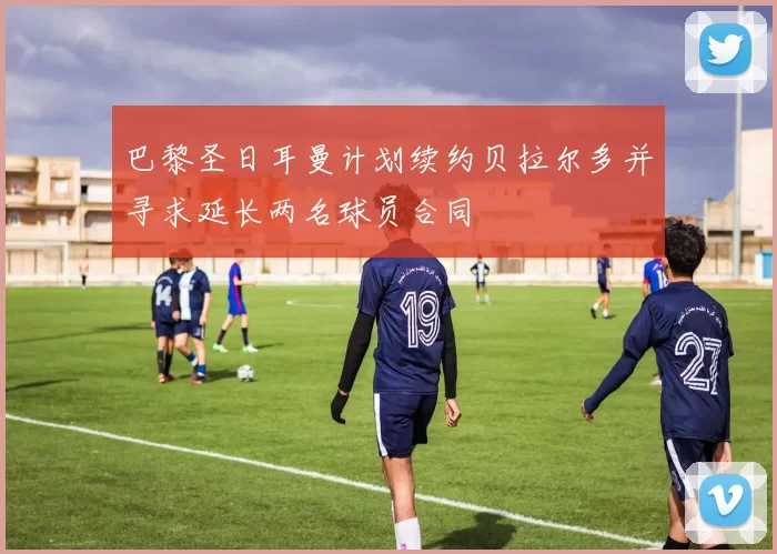 巴黎圣日耳曼计划续约贝拉尔多并寻求延长两名球员合同