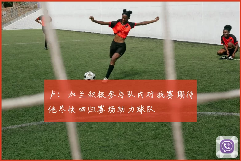 卢：加兰积极参与队内对抗赛期待他尽快回归赛场助力球队