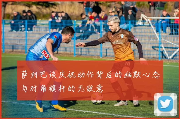 萨利巴谈庆祝动作背后的幽默心态与对角旗杆的无敌意