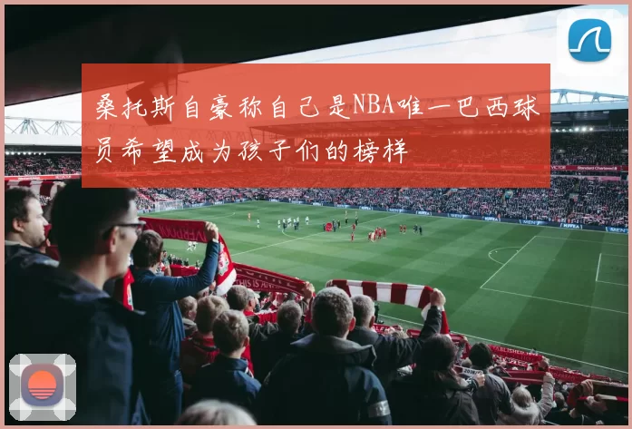 桑托斯自豪称自己是NBA唯一巴西球员希望成为孩子们的榜样