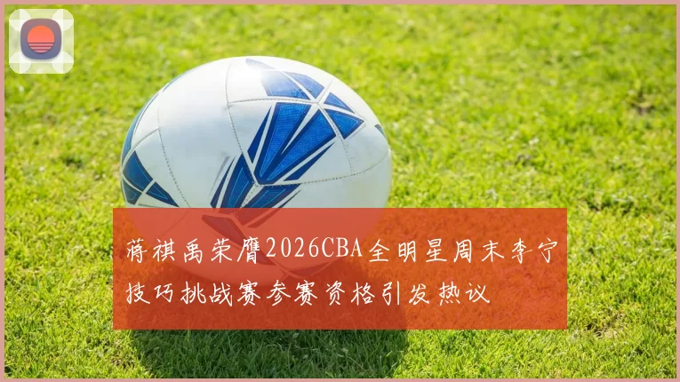 蒋祺禹荣膺2026CBA全明星周末李宁技巧挑战赛参赛资格引发热议