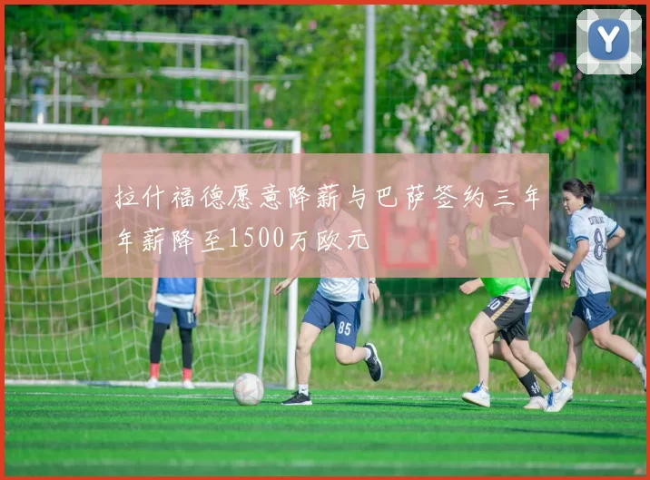 拉什福德愿意降薪与巴萨签约三年年薪降至1500万欧元