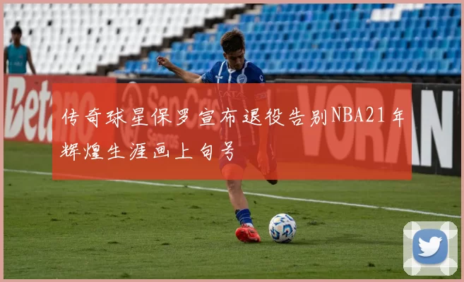 传奇球星保罗宣布退役告别NBA21年辉煌生涯画上句号