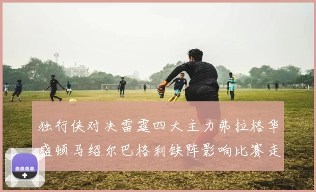 独行侠对决雷霆四大主力弗拉格华盛顿马绍尔巴格利缺阵影响比赛走势