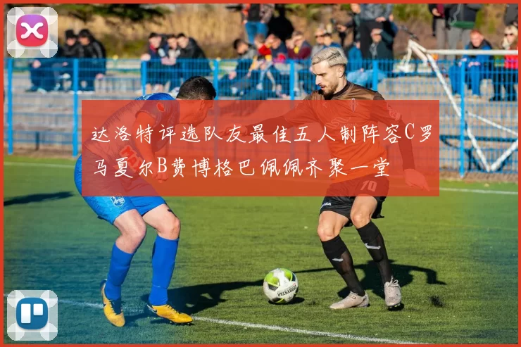 达洛特评选队友最佳五人制阵容C罗马夏尔B费博格巴佩佩齐聚一堂