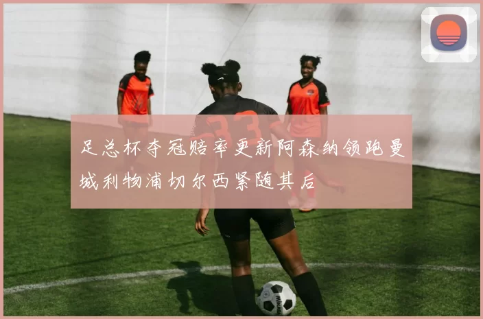 足总杯夺冠赔率更新阿森纳领跑曼城利物浦切尔西紧随其后